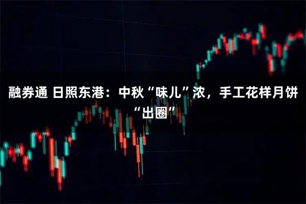 融券通 日照东港：中秋“味儿”浓，手工花样月饼“出圈”