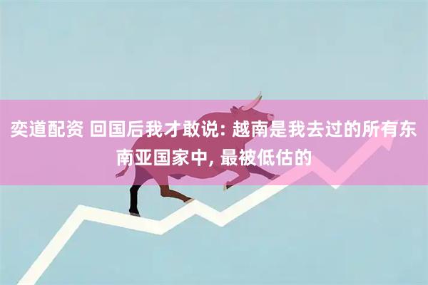 奕道配资 回国后我才敢说: 越南是我去过的所有东南亚国家中, 最被低估的