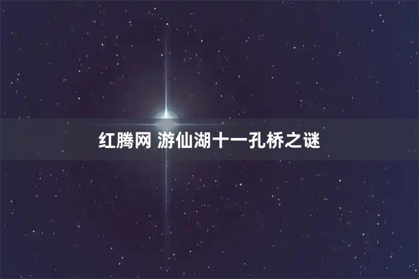 红腾网 游仙湖十一孔桥之谜